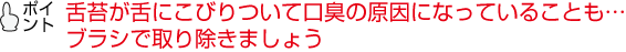 舌苔が舌にこびりついて口臭の原因になっていることも…ブラシで取り除きましょう